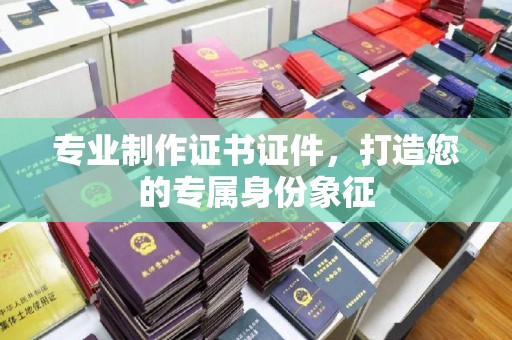 凯里专业制作证书证件，打造您的专属身份象征